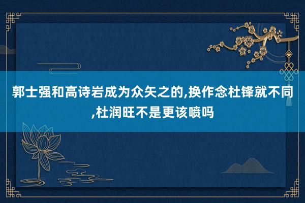 郭士强和高诗岩成为众矢之的,换作念杜锋就不同,杜润旺不是更该喷吗