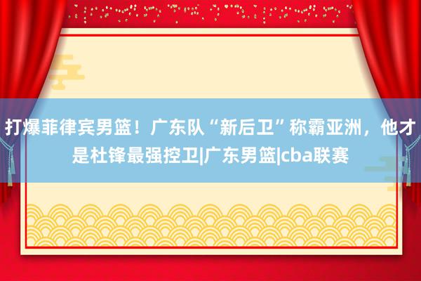 打爆菲律宾男篮！广东队“新后卫”称霸亚洲，他才是杜锋最强控卫|广东男篮|cba联赛