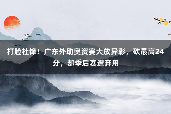 打脸杜锋！广东外助奥资赛大放异彩，砍最高24分，却季后赛遭弃用