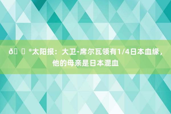 😮太阳报：大卫-席尔瓦领有1/4日本血缘，他的母亲是日本混血