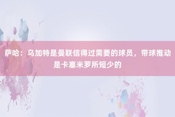 萨哈：乌加特是曼联信得过需要的球员，带球推动是卡塞米罗所短少的